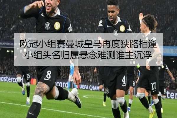 欧冠小组赛曼城皇马再度狭路相逢 小组头名归属悬念难测谁主沉浮