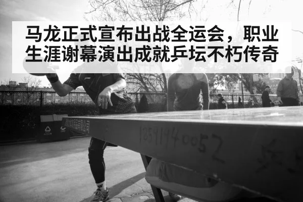 马龙正式宣布出战全运会,职业生涯谢幕演出成就乒坛不朽传奇