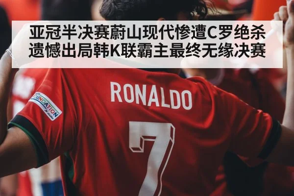 亚冠半决赛蔚山现代惨遭C罗绝杀遗憾出局韩K联霸主最终无缘决赛