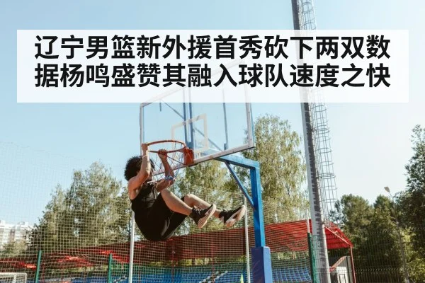 辽宁男篮新外援首秀砍下两双数据杨鸣盛赞其融入球队速度之快